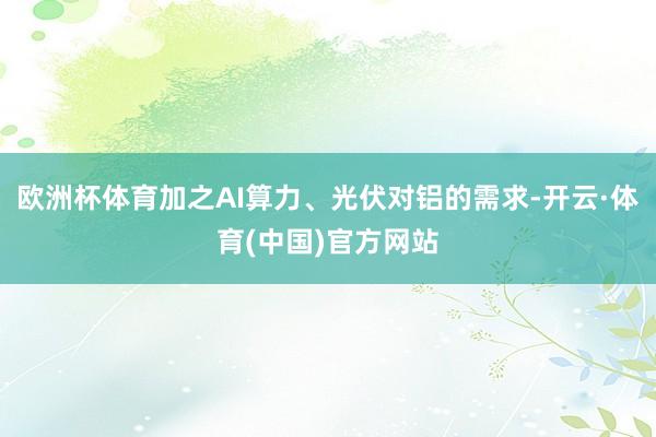 欧洲杯体育加之AI算力、光伏对铝的需求-开云·体育(中国)官方网站