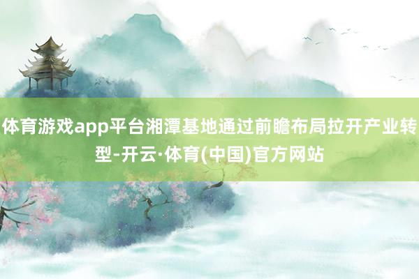体育游戏app平台湘潭基地通过前瞻布局拉开产业转型-开云·体育(中国)官方网站