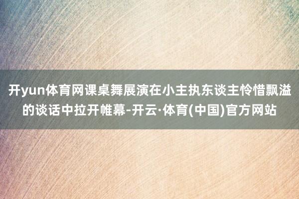 开yun体育网课桌舞展演在小主执东谈主怜惜飘溢的谈话中拉开帷幕-开云·体育(中国)官方网站
