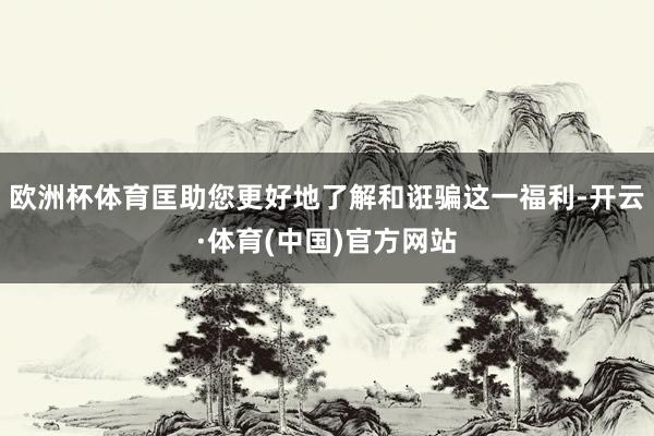 欧洲杯体育匡助您更好地了解和诳骗这一福利-开云·体育(中国)官方网站