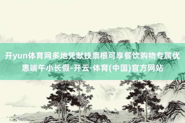 开yun体育网多地凭献技票根可享餐饮购物专属优惠端午小长假-开云·体育(中国)官方网站