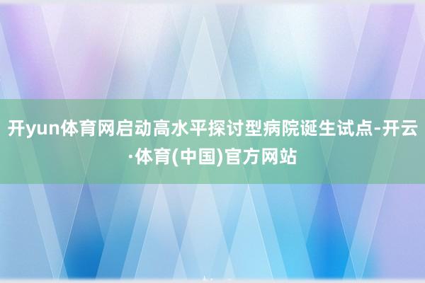 开yun体育网启动高水平探讨型病院诞生试点-开云·体育(中国)官方网站
