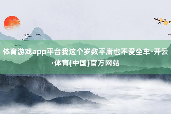 体育游戏app平台我这个岁数平庸也不爱坐车-开云·体育(中国)官方网站