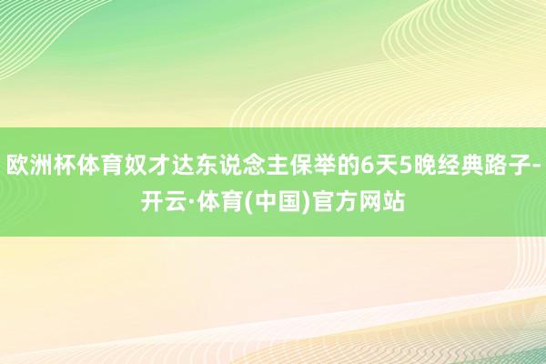 欧洲杯体育奴才达东说念主保举的6天5晚经典路子-开云·体育(中国)官方网站