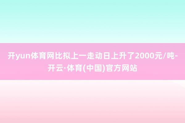 开yun体育网比拟上一走动日上升了2000元/吨-开云·体育(中国)官方网站