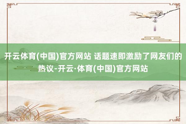 开云体育(中国)官方网站 话题速即激励了网友们的热议-开云·体育(中国)官方网站