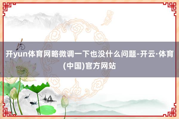 开yun体育网略微调一下也没什么问题-开云·体育(中国)官方网站