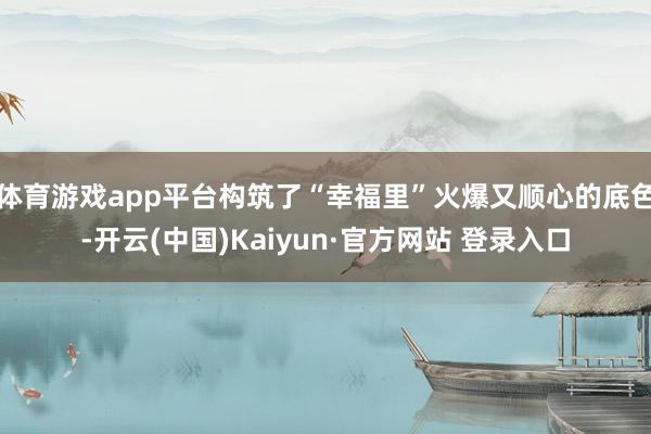 体育游戏app平台构筑了“幸福里”火爆又顺心的底色-开云(中国)Kaiyun·官方网站 登录入口