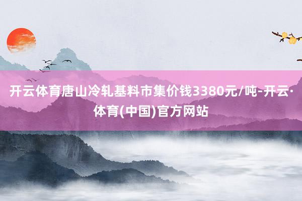 开云体育唐山冷轧基料市集价钱3380元/吨-开云·体育(中国)官方网站