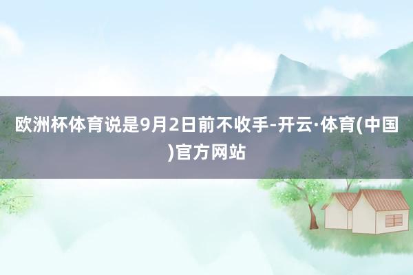 欧洲杯体育说是9月2日前不收手-开云·体育(中国)官方网站