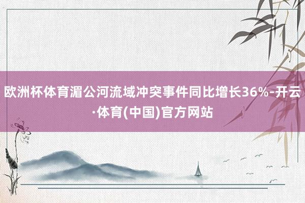 欧洲杯体育湄公河流域冲突事件同比增长36%-开云·体育(中国)官方网站