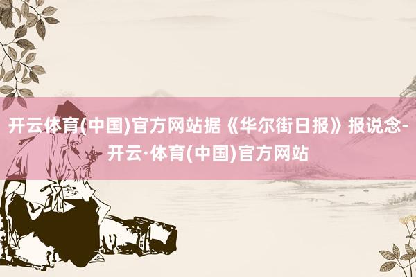 开云体育(中国)官方网站据《华尔街日报》报说念-开云·体育(中国)官方网站