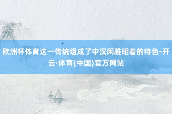 欧洲杯体育这一传统组成了中汉闲雅昭着的特色-开云·体育(中国)官方网站