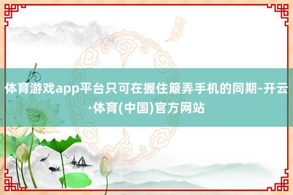 体育游戏app平台只可在握住簸弄手机的同期-开云·体育(中国)官方网站