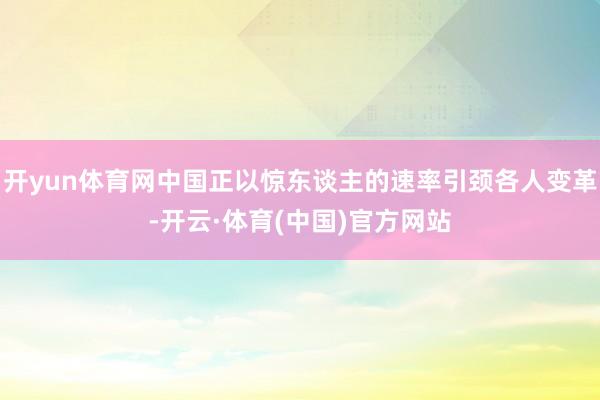 开yun体育网中国正以惊东谈主的速率引颈各人变革-开云·体育(中国)官方网站