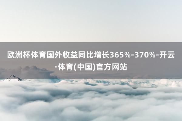 欧洲杯体育国外收益同比增长365%-370%-开云·体育(中国)官方网站
