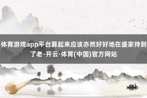 体育游戏app平台算起来应该亦然好好地在盛家待到了老-开云·体育(中国)官方网站