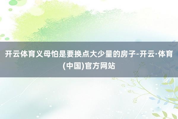 开云体育义母怕是要换点大少量的房子-开云·体育(中国)官方网站