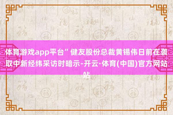 体育游戏app平台”健友股份总裁黄锡伟日前在袭取中新经纬采访时暗示-开云·体育(中国)官方网站
