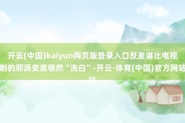 开云(中国)kaiyun网页版登录入口反差堪比电视剧的邪派变装顿然“洗白”-开云·体育(中国)官方网站
