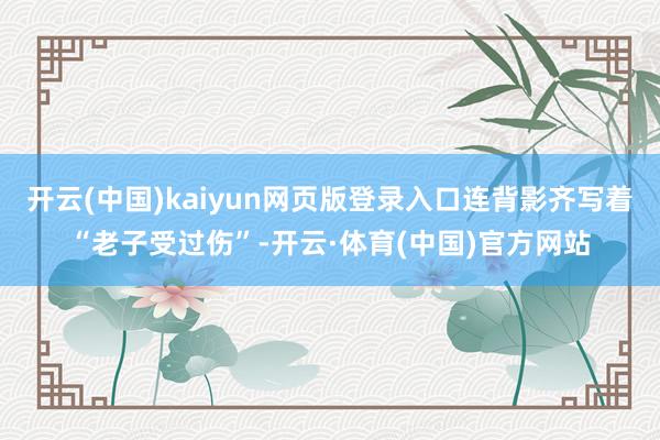 开云(中国)kaiyun网页版登录入口连背影齐写着“老子受过伤”-开云·体育(中国)官方网站