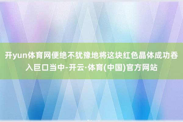 开yun体育网便绝不犹豫地将这块红色晶体成功吞入巨口当中-开云·体育(中国)官方网站