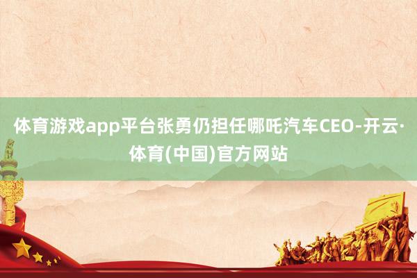 体育游戏app平台张勇仍担任哪吒汽车CEO-开云·体育(中国)官方网站