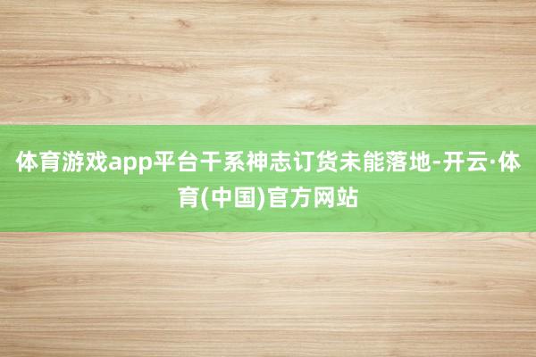 体育游戏app平台干系神志订货未能落地-开云·体育(中国)官方网站
