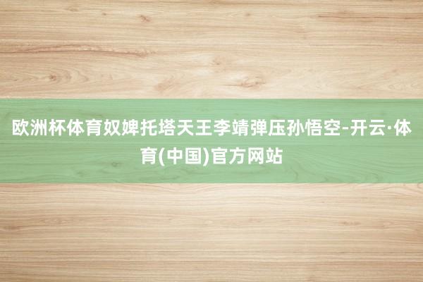 欧洲杯体育奴婢托塔天王李靖弹压孙悟空-开云·体育(中国)官方网站