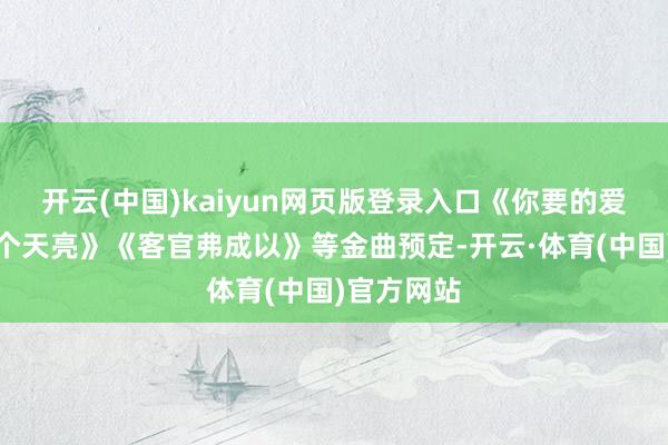开云(中国)kaiyun网页版登录入口《你要的爱》《下一个天亮》《客官弗成以》等金曲预定-开云·体育(中国)官方网站