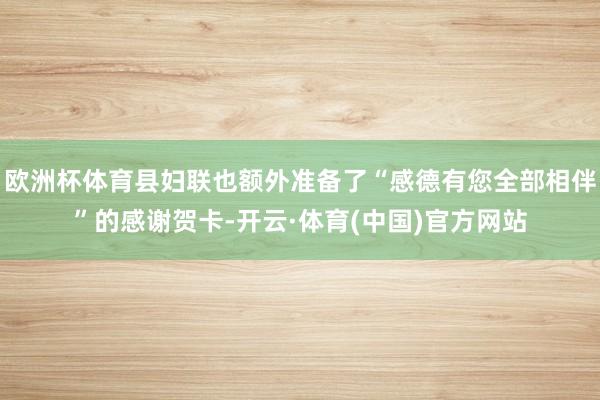 欧洲杯体育县妇联也额外准备了“感德有您全部相伴”的感谢贺卡-开云·体育(中国)官方网站