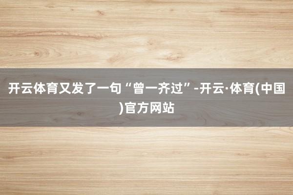 开云体育又发了一句“曾一齐过”-开云·体育(中国)官方网站