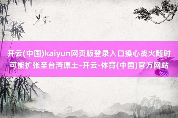 开云(中国)kaiyun网页版登录入口操心战火随时可能扩张至台湾原土-开云·体育(中国)官方网站
