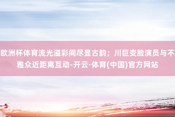 欧洲杯体育流光溢彩间尽显古韵;川巨变脸演员与不雅众近距离互动-开云·体育(中国)官方网站
