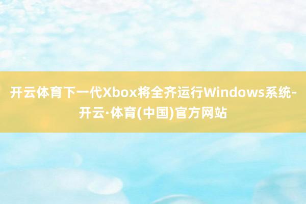 开云体育下一代Xbox将全齐运行Windows系统-开云·体育(中国)官方网站