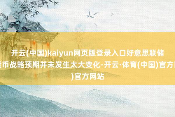 开云(中国)kaiyun网页版登录入口好意思联储对货币战略预期并未发生太大变化-开云·体育(中国)官方网站