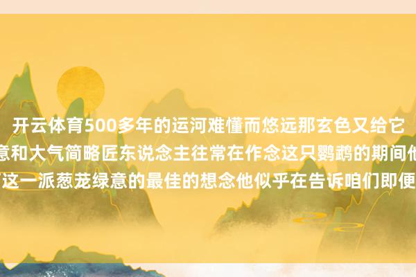 开云体育500多年的运河难懂而悠远那玄色又给它加多了一分宫廷器物的在意和大气简略匠东说念主往常在作念这只鹦鹉的期间他心里边泛起的即是对运河这一派葱茏绿意的最佳的想念他似乎在告诉咱们即便时光流转然则文化的传承和对艺术的追求恒久不会罢手 -开云·体育(中国)官方网站