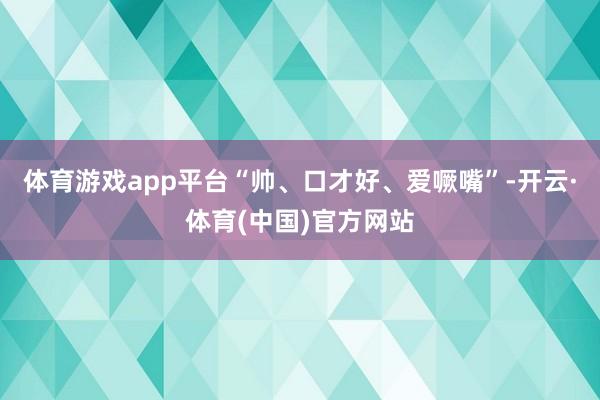 体育游戏app平台“帅、口才好、爱噘嘴”-开云·体育(中国)官方网站