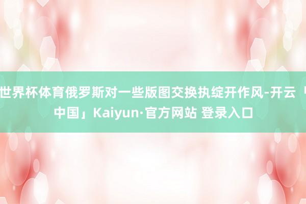 世界杯体育俄罗斯对一些版图交换执绽开作风-开云「中国」Kaiyun·官方网站 登录入口