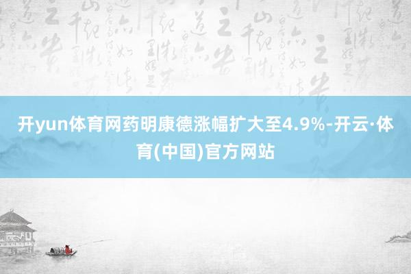 开yun体育网药明康德涨幅扩大至4.9%-开云·体育(中国)官方网站