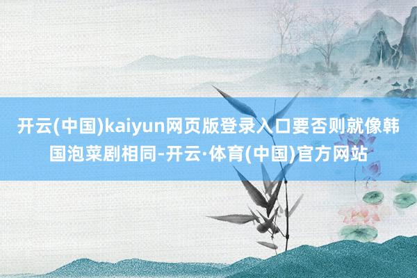 开云(中国)kaiyun网页版登录入口要否则就像韩国泡菜剧相同-开云·体育(中国)官方网站