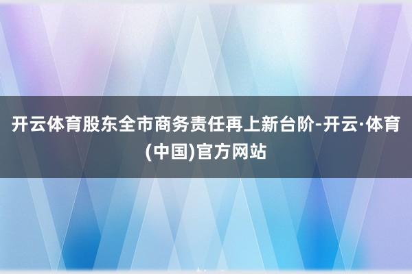 开云体育股东全市商务责任再上新台阶-开云·体育(中国)官方网站