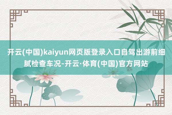 开云(中国)kaiyun网页版登录入口自驾出游前细腻检查车况-开云·体育(中国)官方网站