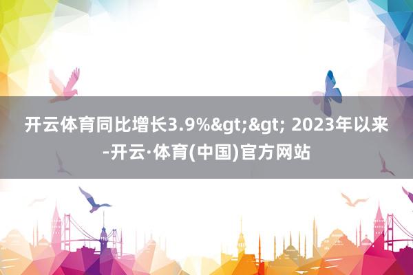 开云体育同比增长3.9%>> 2023年以来-开云·体育(中国)官方网站