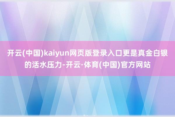 开云(中国)kaiyun网页版登录入口更是真金白银的活水压力-开云·体育(中国)官方网站