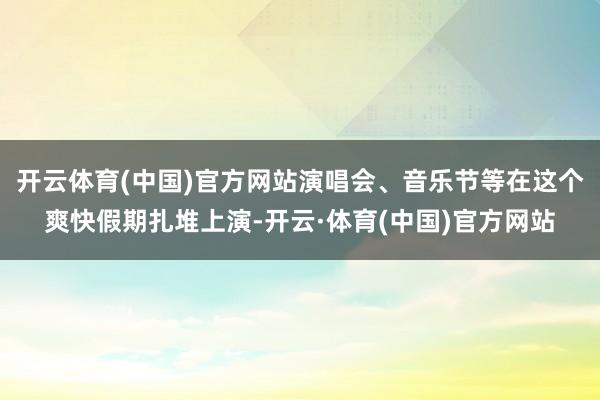 开云体育(中国)官方网站演唱会、音乐节等在这个爽快假期扎堆上演-开云·体育(中国)官方网站