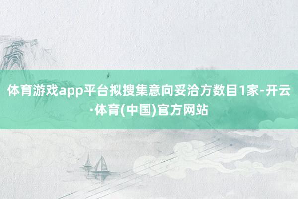 体育游戏app平台拟搜集意向妥洽方数目1家-开云·体育(中国)官方网站
