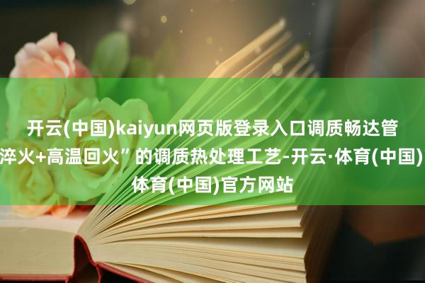 开云(中国)kaiyun网页版登录入口调质畅达管是通过“淬火+高温回火”的调质热处理工艺-开云·体育(中国)官方网站