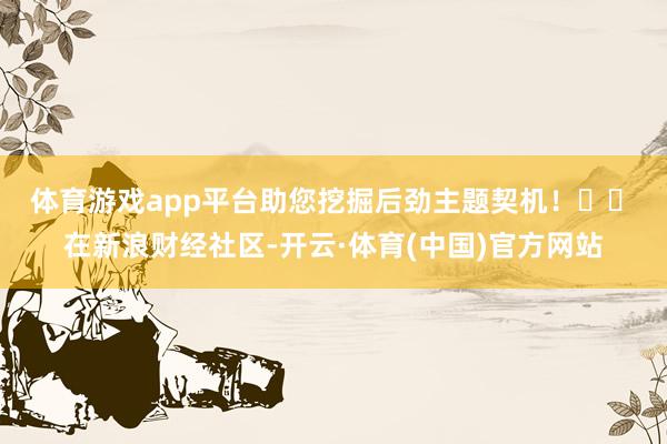 体育游戏app平台助您挖掘后劲主题契机！		　　在新浪财经社区-开云·体育(中国)官方网站