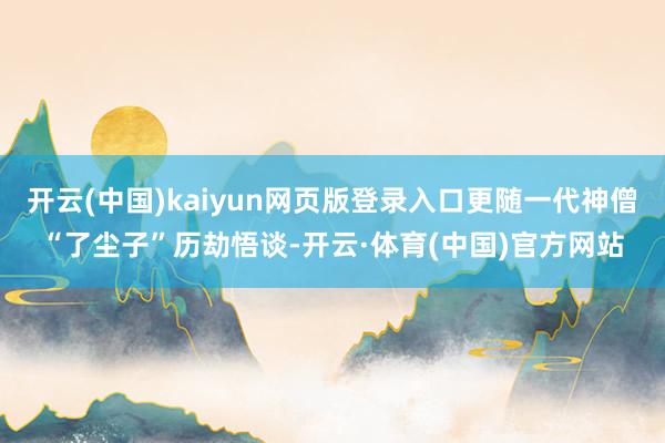开云(中国)kaiyun网页版登录入口更随一代神僧“了尘子”历劫悟谈-开云·体育(中国)官方网站